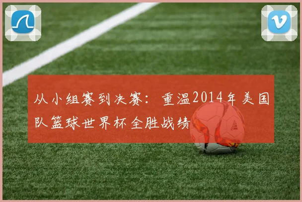 从小组赛到决赛：重温2014年美国队篮球世界杯全胜战绩