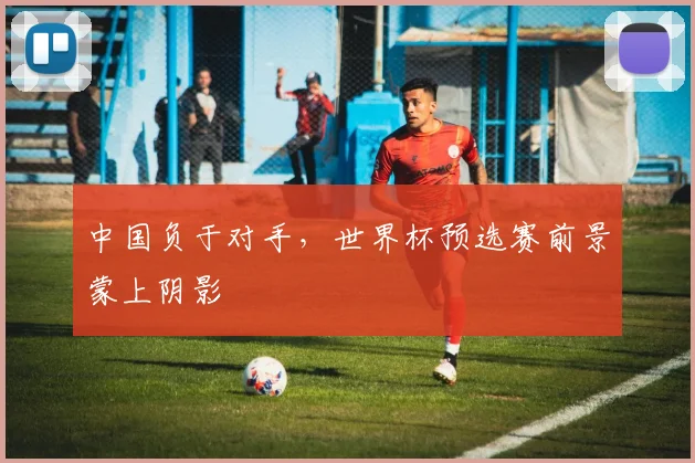 中国负于对手，世界杯预选赛前景蒙上阴影