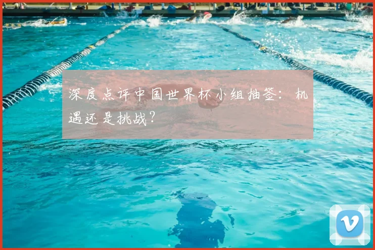 深度点评中国世界杯小组抽签:机遇还是挑战?
